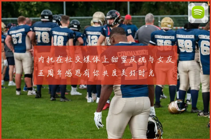 内托在社交媒体上甜蜜庆祝与女友五周年感恩有你共度美好时光