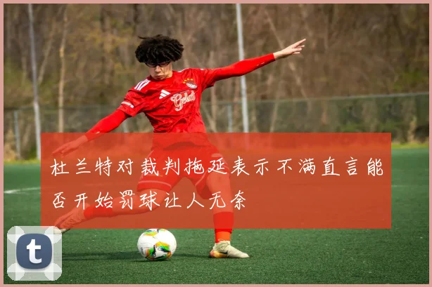 杜兰特对裁判拖延表示不满直言能否开始罚球让人无奈