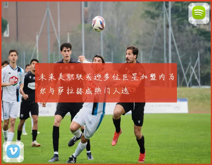 未来美职联或迎多位巨星加盟内马尔与萨拉赫成热门人选