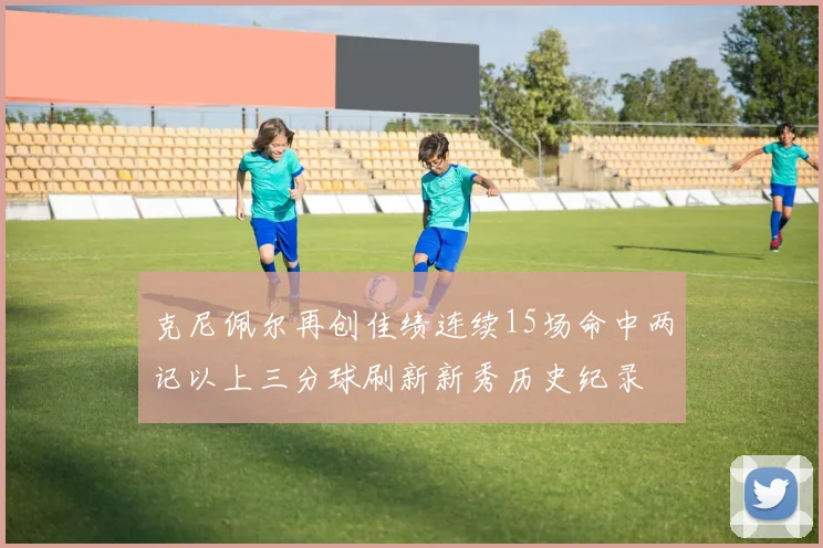 克尼佩尔再创佳绩连续15场命中两记以上三分球刷新新秀历史纪录