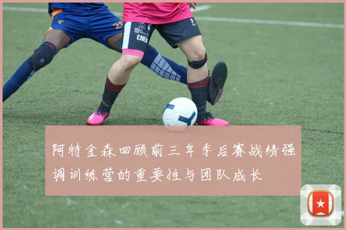 阿特金森回顾前三年季后赛战绩强调训练营的重要性与团队成长