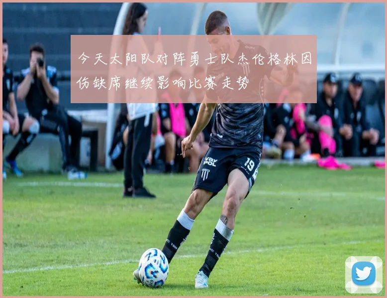 今天太阳队对阵勇士队杰伦格林因伤缺席继续影响比赛走势
