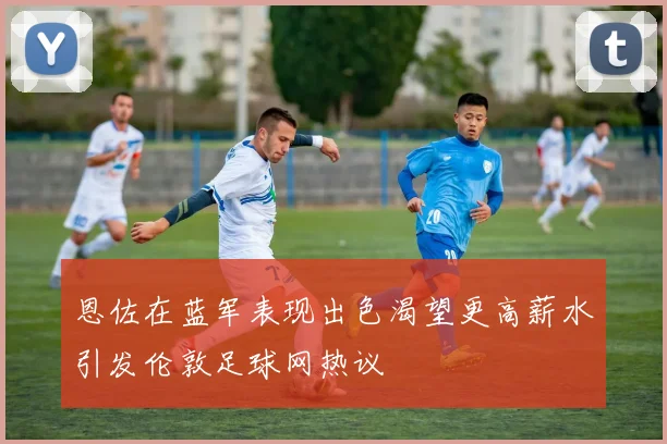 恩佐在蓝军表现出色渴望更高薪水引发伦敦足球网热议