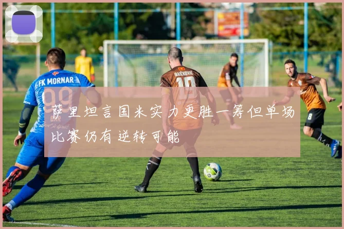 萨里坦言国米实力更胜一筹但单场比赛仍有逆转可能