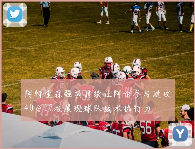 阿特金森强调持续让阿伦参与进攻40分17板展现球队战术执行力