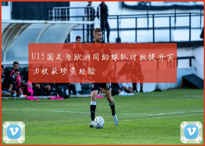 U15国足与欧洲同龄球队对抗提升实力收获珍贵经验