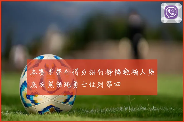 本赛季替补得分排行榜揭晓湖人垫底灰熊领跑勇士位列第四