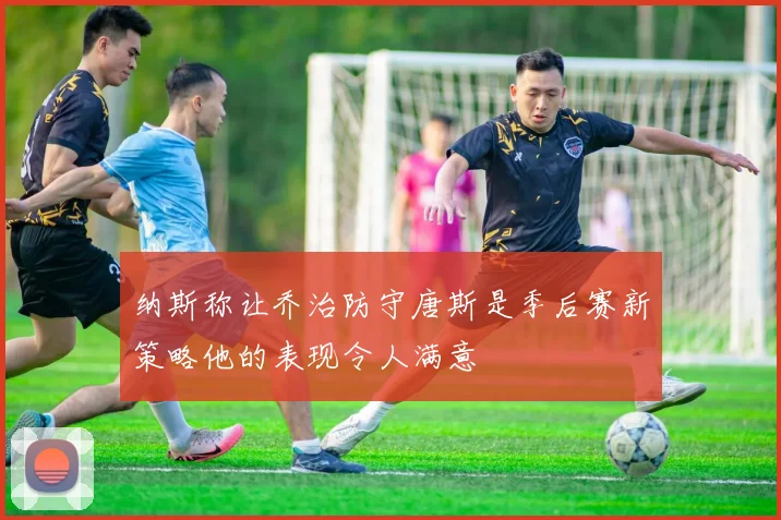 纳斯称让乔治防守唐斯是季后赛新策略他的表现令人满意