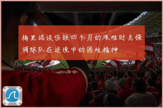梅里诺谈伤缺四个月的艰难时光强调球队在逆境中的团结精神